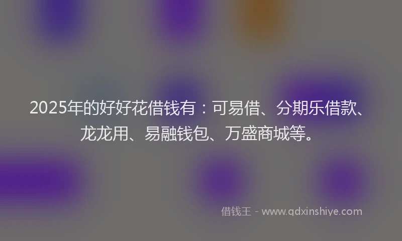 2025年的好好花借钱有：可易借、分期乐借款、龙龙用、易融钱包、万盛商城等。