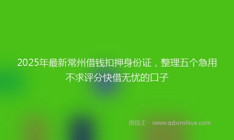 2025年最新常州借钱扣押身份证，整理五个急用不求评分快借无忧的口子