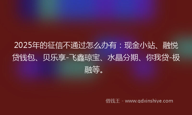2025年的征信不通过怎么办有：现金小站、融悦贷钱包、贝乐享-飞鑫琼宝、水晶分期、你我贷-极融等。
