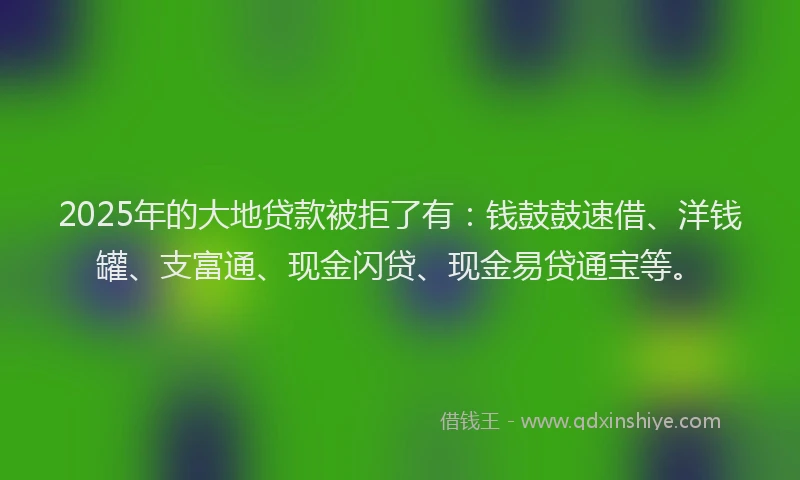 2025年的大地贷款被拒了有：钱鼓鼓速借、洋钱罐、支富通、现金闪贷、现金易贷通宝等。