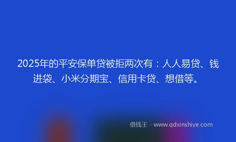 2025年的平安保单贷被拒两次有：人人易贷、钱进袋、小米分期宝、信用卡贷、想借等。