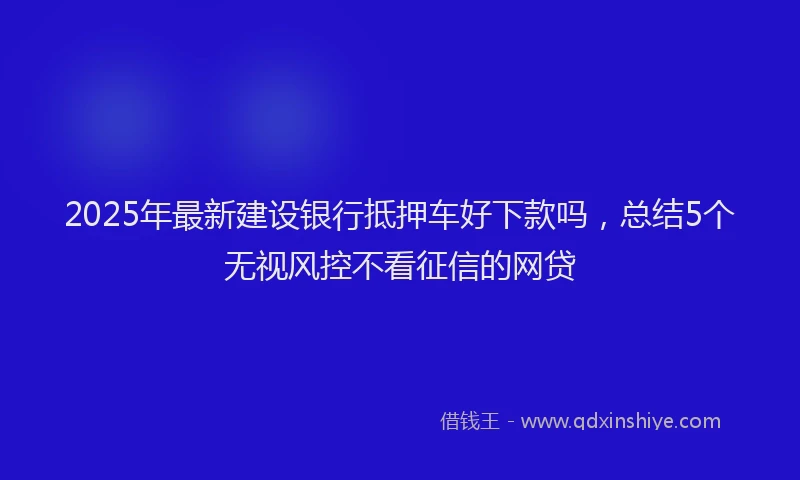2025年最新建设银行抵押车好下款吗，总结5个无视风控不看征信的网贷