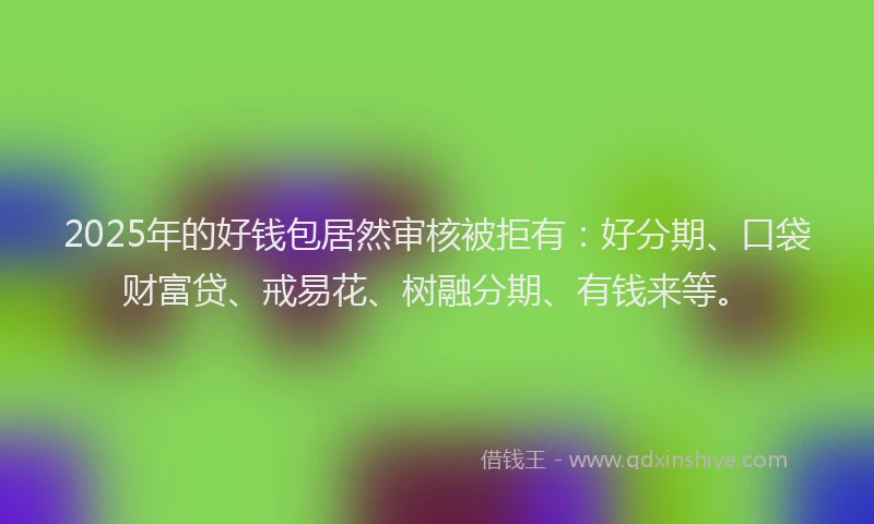 2025年的好钱包居然审核被拒有：好分期、口袋财富贷、戒易花、树融分期、有钱来等。
