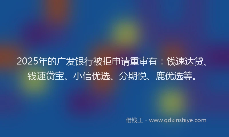 2025年的广发银行被拒申请重审有：钱速达贷、钱速贷宝、小信优选、分期悦、鹿优选等。