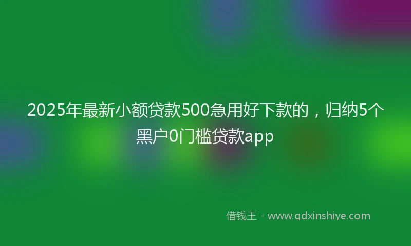 2025年最新小额贷款500急用好下款的，归纳5个黑户0门槛贷款app
