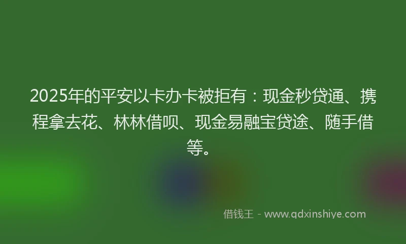 2025年的平安以卡办卡被拒有：现金秒贷通、携程拿去花、林林借呗、现金易融宝贷途、随手借等。