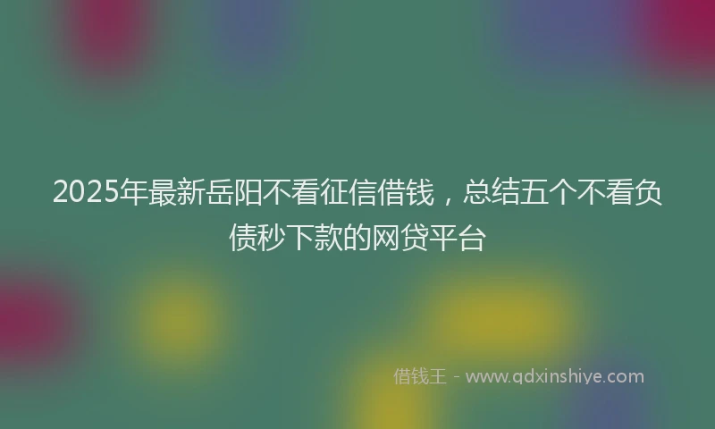2025年最新岳阳不看征信借钱，总结五个不看负债秒下款的网贷平台