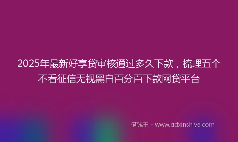 2025年最新好享贷审核通过多久下款，梳理五个不看征信无视黑白百分百下款网贷平台
