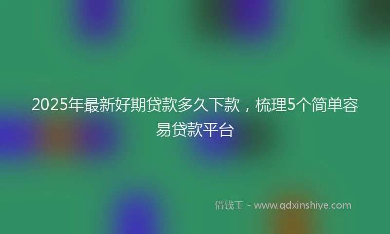 2025年最新好期贷款多久下款，梳理5个简单容易贷款平台