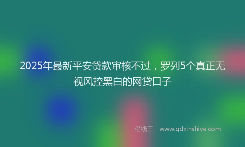 2025年最新平安贷款审核不过，罗列5个真正无视风控黑白的网贷口子