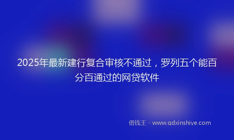 2025年最新建行复合审核不通过，罗列五个能百分百通过的网贷软件