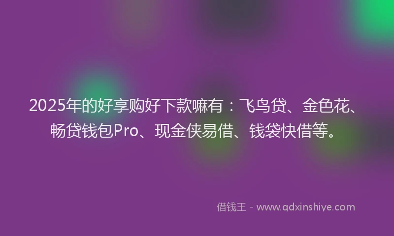 2025年的好享购好下款嘛有：飞鸟贷、金色花、畅贷钱包Pro、现金侠易借、钱袋快借等。
