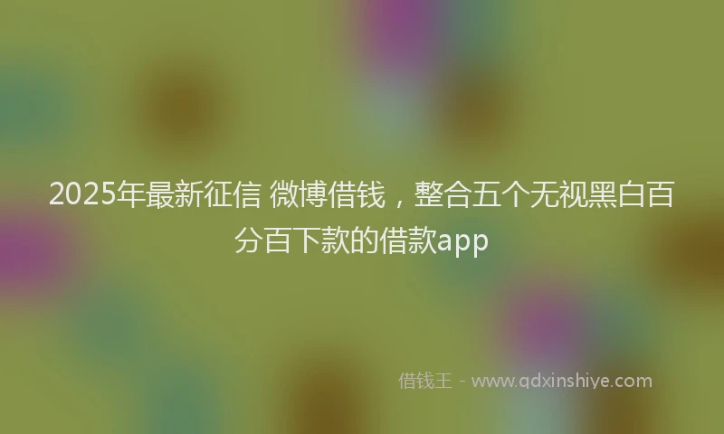 2025年最新征信 微博借钱，整合五个无视黑白百分百下款的借款app