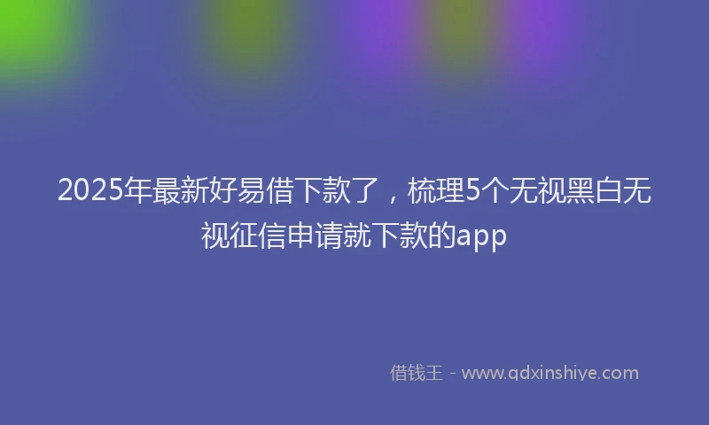 2025年最新好易借下款了，梳理5个无视黑白无视征信申请就下款的app