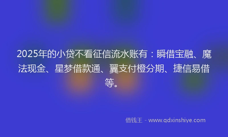 2025年的小贷不看征信流水账有：瞬借宝融、魔法现金、星梦借款通、翼支付橙分期、捷信易借等。