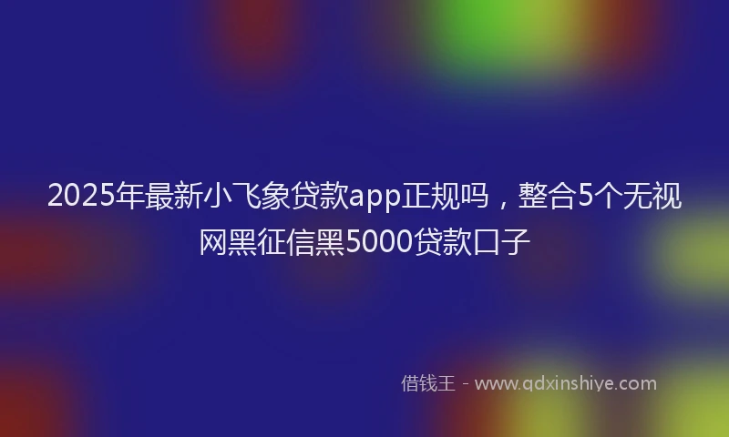 2025年最新小飞象贷款app正规吗，整合5个无视网黑征信黑5000贷款口子