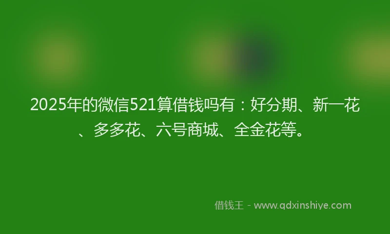 2025年的微信521算借钱吗有：好分期、新一花、多多花、六号商城、全金花等。