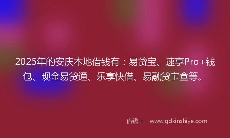 2025年的安庆本地借钱有：易贷宝、速享Pro+钱包、现金易贷通、乐享快借、易融贷宝盒等。
