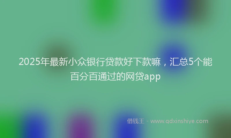 2025年最新小众银行贷款好下款嘛，汇总5个能百分百通过的网贷app