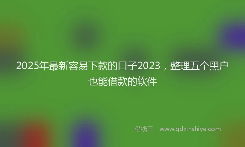 2025年最新容易下款的口子2023，整理五个黑户也能借款的软件