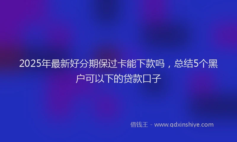 2025年最新好分期保过卡能下款吗，总结5个黑户可以下的贷款口子