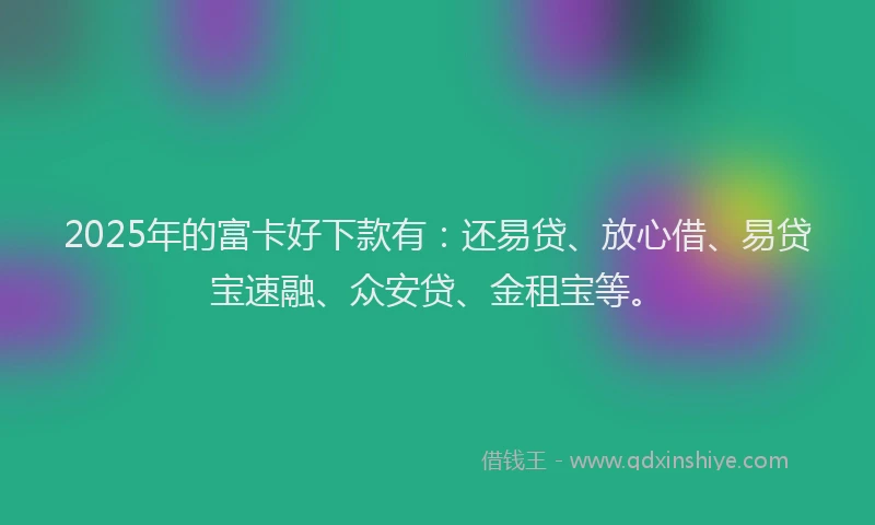 2025年的富卡好下款有：还易贷、放心借、易贷宝速融、众安贷、金租宝等。