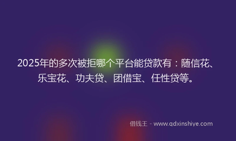 2025年的多次被拒哪个平台能贷款有：随信花、乐宝花、功夫贷、团借宝、任性贷等。