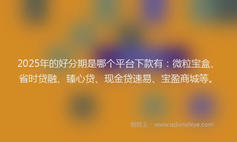 2025年的好分期是哪个平台下款有：微粒宝盒、省时贷融、臻心贷、现金贷速易、宝盈商城等。