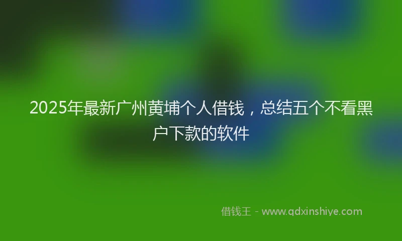 2025年最新广州黄埔个人借钱，总结五个不看黑户下款的软件