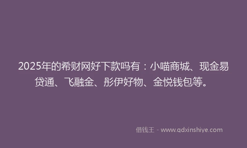 2025年的希财网好下款吗有：小喵商城、现金易贷通、飞融金、彤伊好物、金悦钱包等。