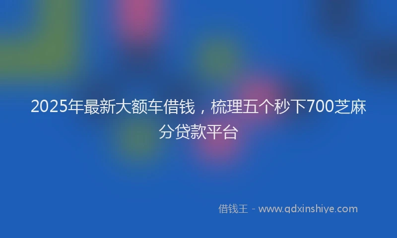 2025年最新大额车借钱，梳理五个秒下700芝麻分贷款平台