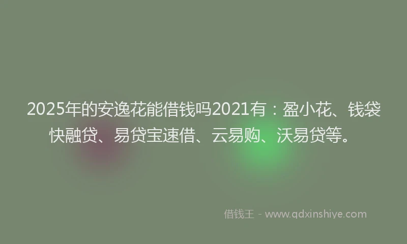 2025年的安逸花能借钱吗2021有：盈小花、钱袋快融贷、易贷宝速借、云易购、沃易贷等。