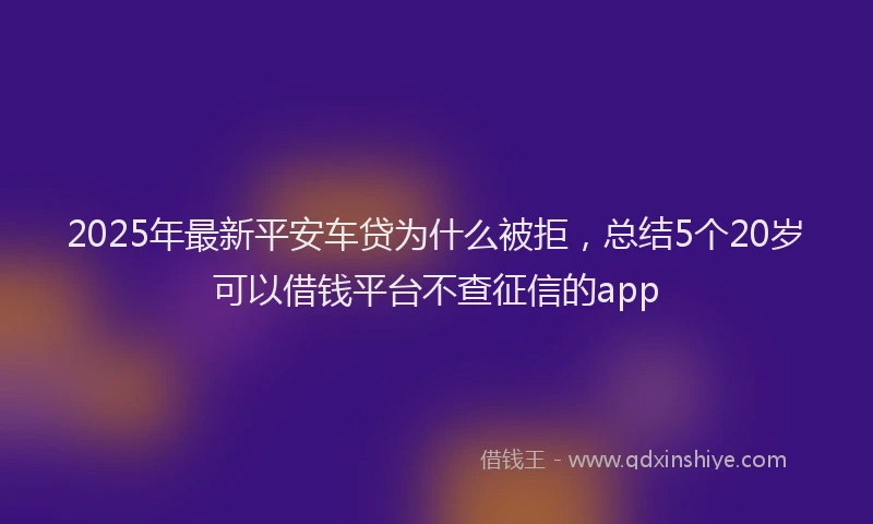 2025年最新平安车贷为什么被拒，总结5个20岁可以借钱平台不查征信的app
