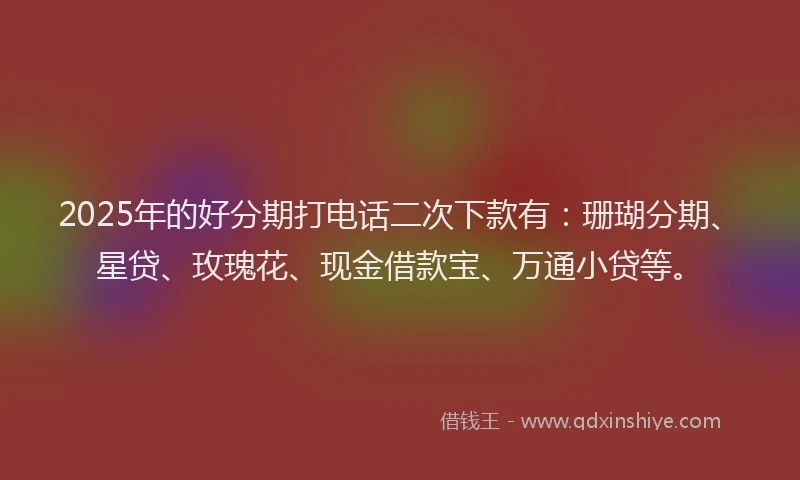 2025年的好分期打电话二次下款有：珊瑚分期、星贷、玫瑰花、现金借款宝、万通小贷等。