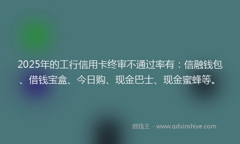 2025年的工行信用卡终审不通过率有：信融钱包、借钱宝盒、今日购、现金巴士、现金蜜蜂等。
