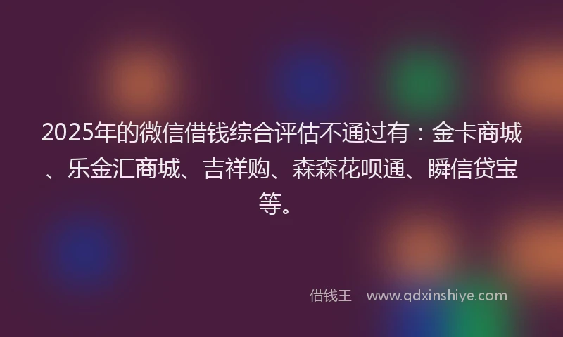 2025年的微信借钱综合评估不通过有：金卡商城、乐金汇商城、吉祥购、森森花呗通、瞬信贷宝等。