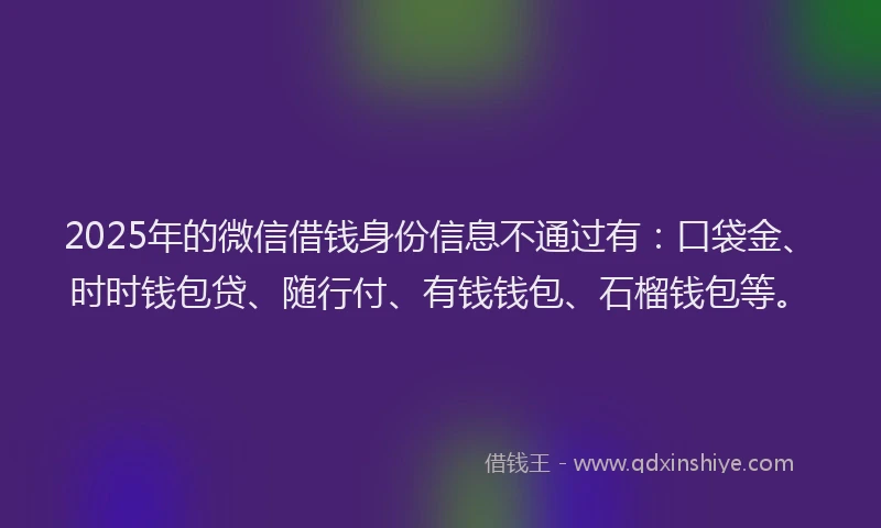 2025年的微信借钱身份信息不通过有：口袋金、时时钱包贷、随行付、有钱钱包、石榴钱包等。