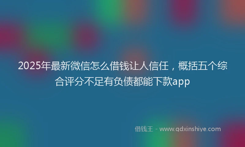 2025年最新微信怎么借钱让人信任，概括五个综合评分不足有负债都能下款app