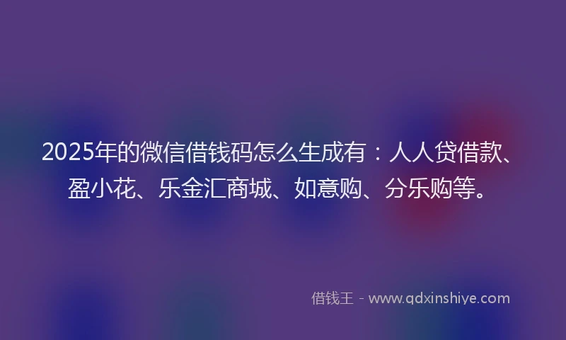 2025年的微信借钱码怎么生成有：人人贷借款、盈小花、乐金汇商城、如意购、分乐购等。
