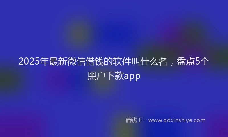 2025年最新微信借钱的软件叫什么名，盘点5个黑户下款app