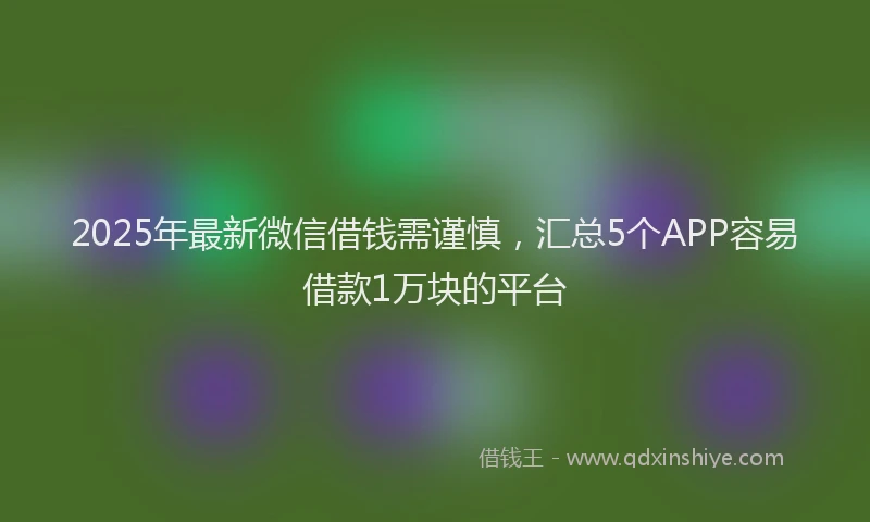 2025年最新微信借钱需谨慎，汇总5个APP容易借款1万块的平台