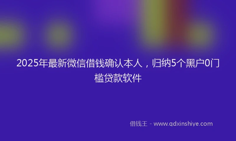 2025年最新微信借钱确认本人，归纳5个黑户0门槛贷款软件