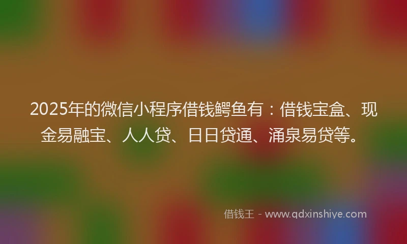 2025年的微信小程序借钱鳄鱼有：借钱宝盒、现金易融宝、人人贷、日日贷通、涌泉易贷等。