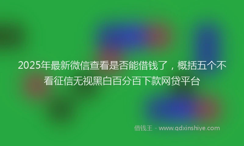 2025年最新微信查看是否能借钱了，概括五个不看征信无视黑白百分百下款网贷平台