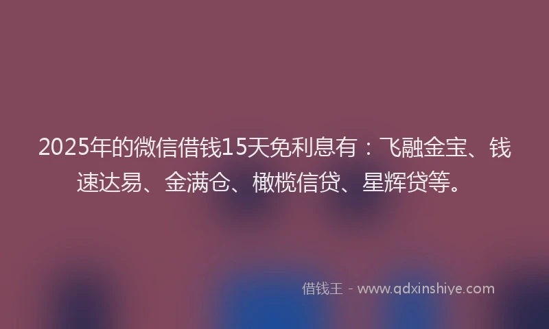 2025年的微信借钱15天免利息有：飞融金宝、钱速达易、金满仓、橄榄信贷、星辉贷等。