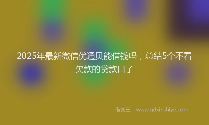 2025年最新微信优通贝能借钱吗，总结5个不看欠款的贷款口子