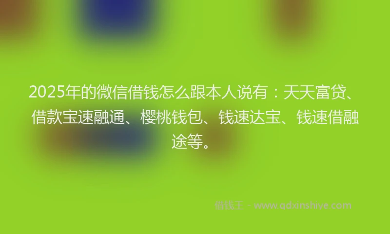 2025年的微信借钱怎么跟本人说有：天天富贷、借款宝速融通、樱桃钱包、钱速达宝、钱速借融途等。