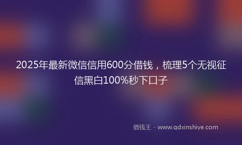 2025年最新微信信用600分借钱，梳理5个无视征信黑白100%秒下口子