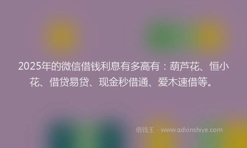 2025年的微信借钱利息有多高有：葫芦花、恒小花、借贷易贷、现金秒借通、爱木速借等。