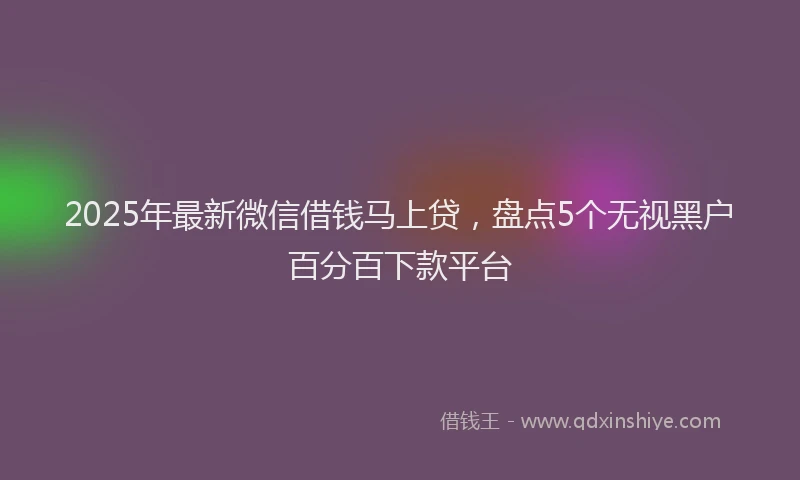 2025年最新微信借钱马上贷，盘点5个无视黑户百分百下款平台